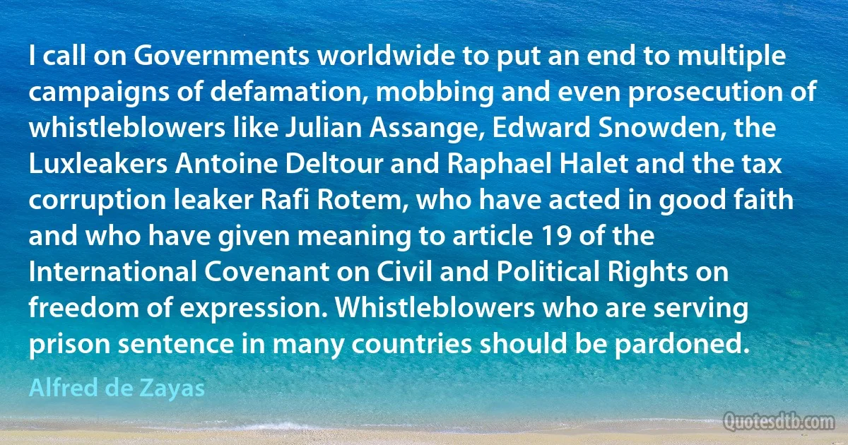 I call on Governments worldwide to put an end to multiple campaigns of defamation, mobbing and even prosecution of whistleblowers like Julian Assange, Edward Snowden, the Luxleakers Antoine Deltour and Raphael Halet and the tax corruption leaker Rafi Rotem, who have acted in good faith and who have given meaning to article 19 of the International Covenant on Civil and Political Rights on freedom of expression. Whistleblowers who are serving prison sentence in many countries should be pardoned. (Alfred de Zayas)