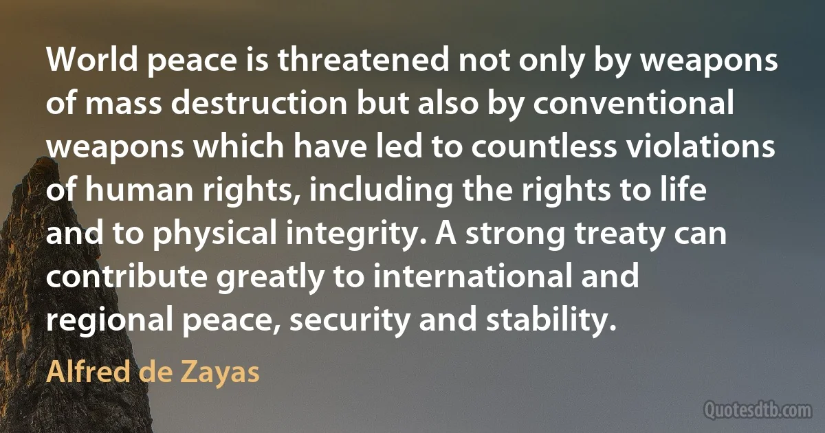 World peace is threatened not only by weapons of mass destruction but also by conventional weapons which have led to countless violations of human rights, including the rights to life and to physical integrity. A strong treaty can contribute greatly to international and regional peace, security and stability. (Alfred de Zayas)