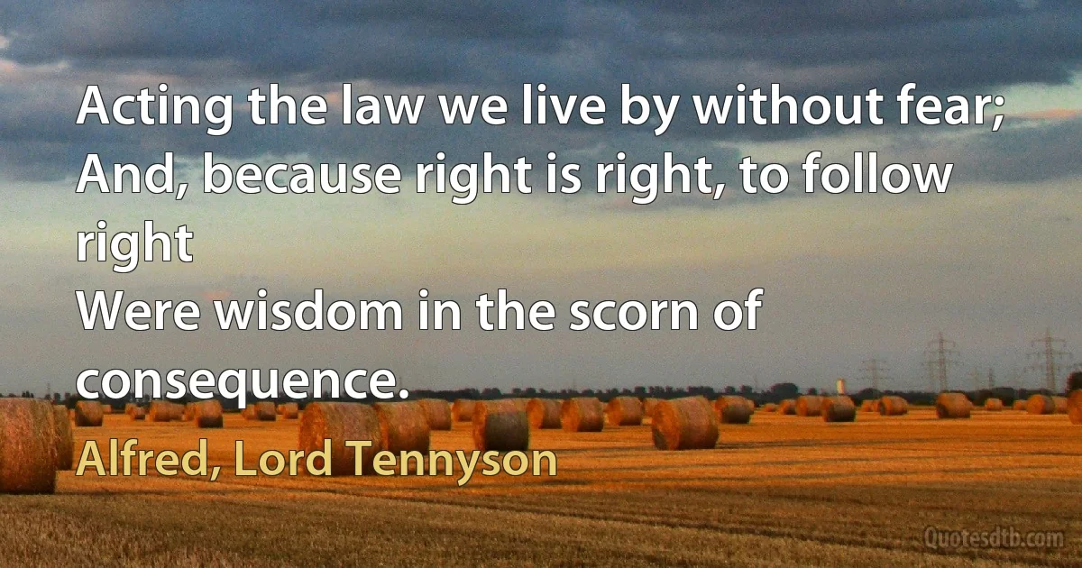 Acting the law we live by without fear;
And, because right is right, to follow right
Were wisdom in the scorn of consequence. (Alfred, Lord Tennyson)