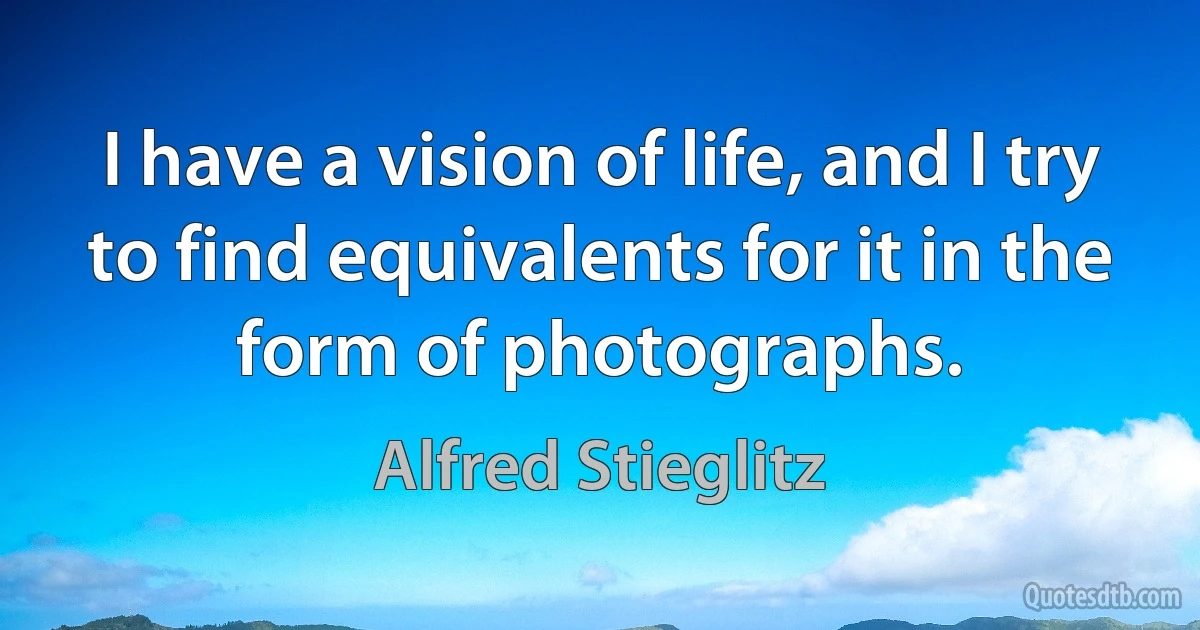 I have a vision of life, and I try to find equivalents for it in the form of photographs. (Alfred Stieglitz)