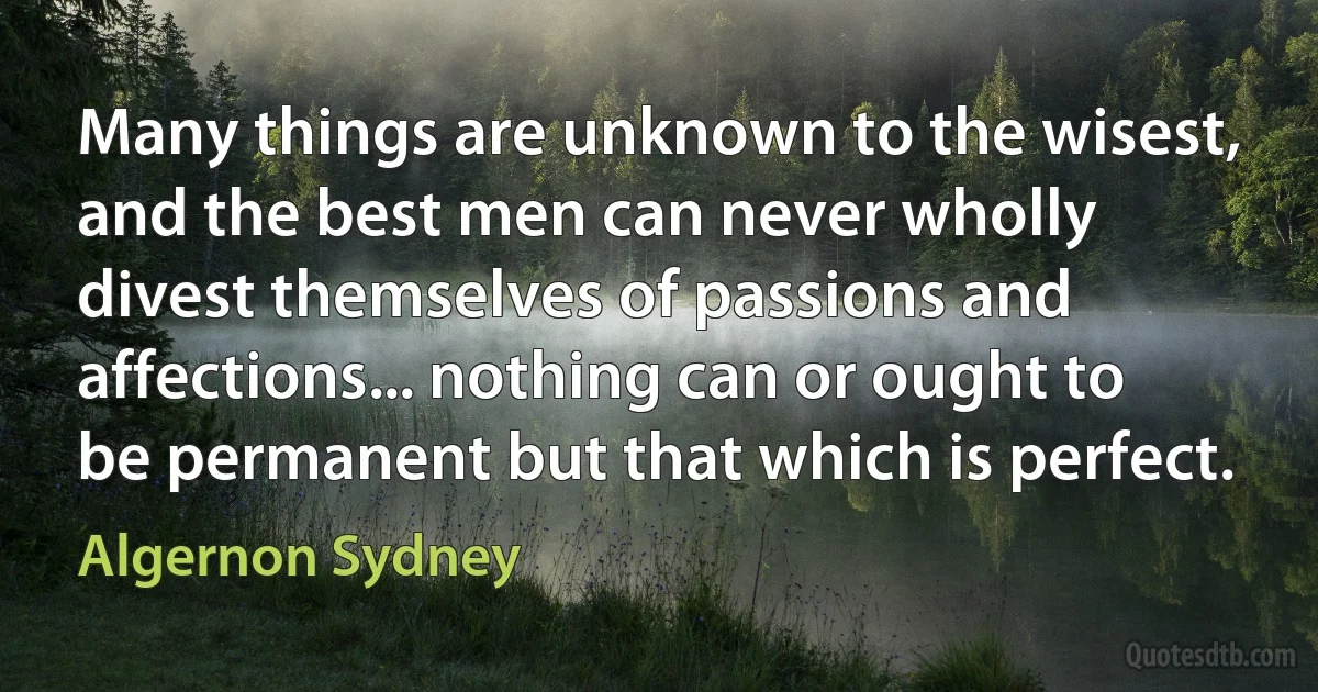 Many things are unknown to the wisest, and the best men can never wholly divest themselves of passions and affections... nothing can or ought to be permanent but that which is perfect. (Algernon Sydney)