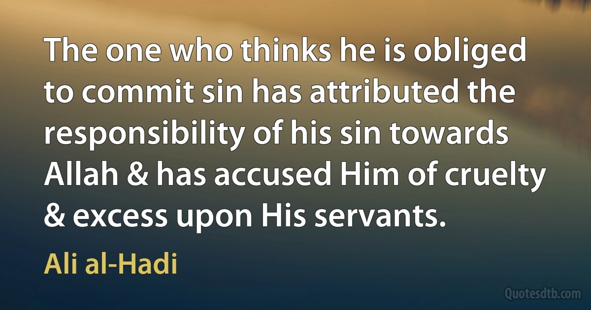 The one who thinks he is obliged to commit sin has attributed the responsibility of his sin towards Allah & has accused Him of cruelty & excess upon His servants. (Ali al-Hadi)