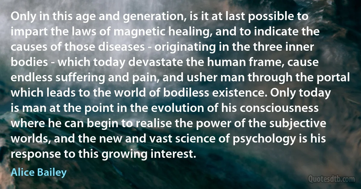 Only in this age and generation, is it at last possible to impart the laws of magnetic healing, and to indicate the causes of those diseases - originating in the three inner bodies - which today devastate the human frame, cause endless suffering and pain, and usher man through the portal which leads to the world of bodiless existence. Only today is man at the point in the evolution of his consciousness where he can begin to realise the power of the subjective worlds, and the new and vast science of psychology is his response to this growing interest. (Alice Bailey)