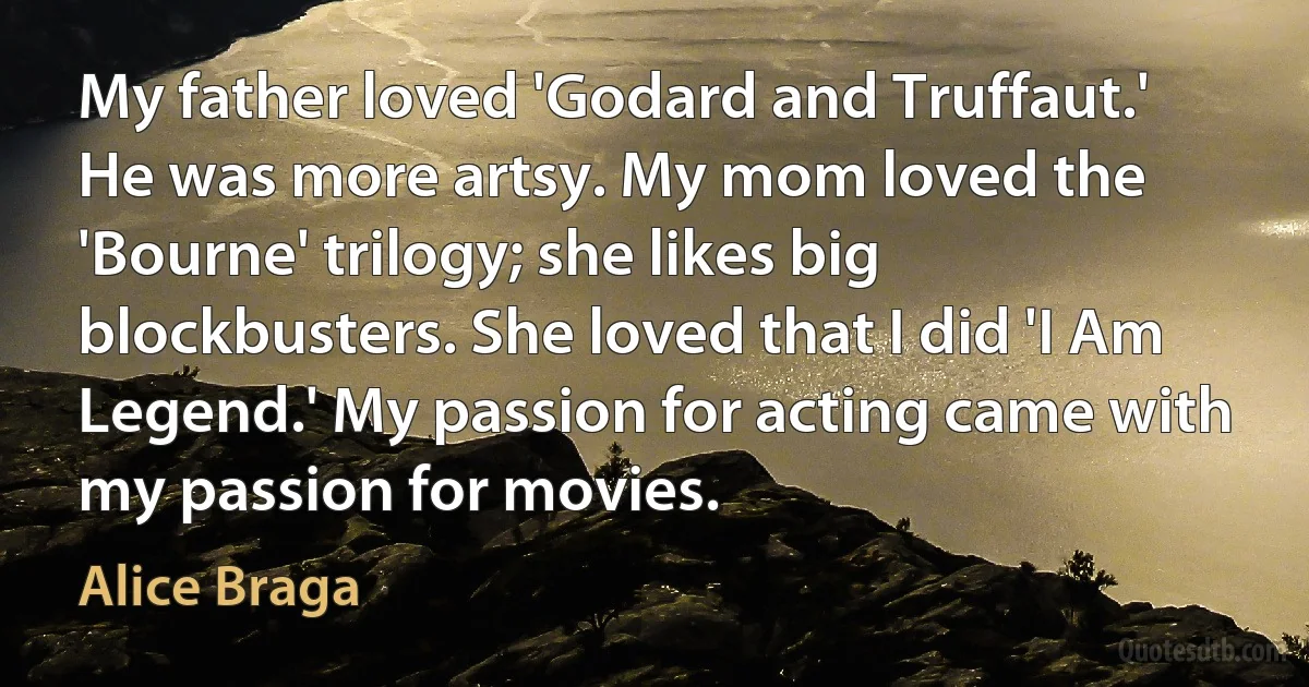 My father loved 'Godard and Truffaut.' He was more artsy. My mom loved the 'Bourne' trilogy; she likes big blockbusters. She loved that I did 'I Am Legend.' My passion for acting came with my passion for movies. (Alice Braga)