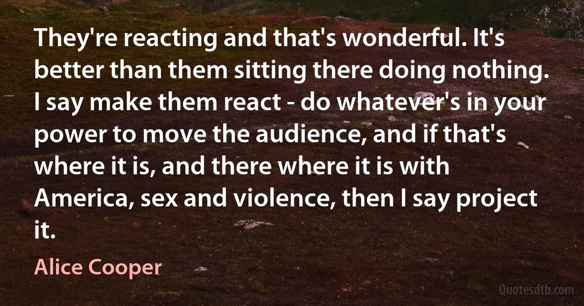 They're reacting and that's wonderful. It's better than them sitting there doing nothing. I say make them react - do whatever's in your power to move the audience, and if that's where it is, and there where it is with America, sex and violence, then I say project it. (Alice Cooper)