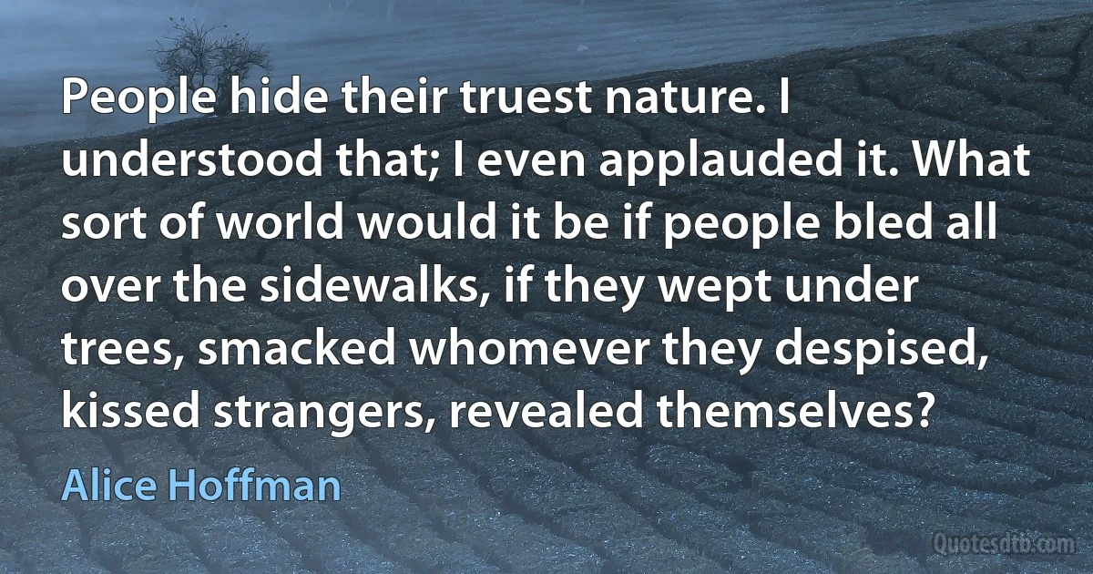 People hide their truest nature. I understood that; I even applauded it. What sort of world would it be if people bled all over the sidewalks, if they wept under trees, smacked whomever they despised, kissed strangers, revealed themselves? (Alice Hoffman)