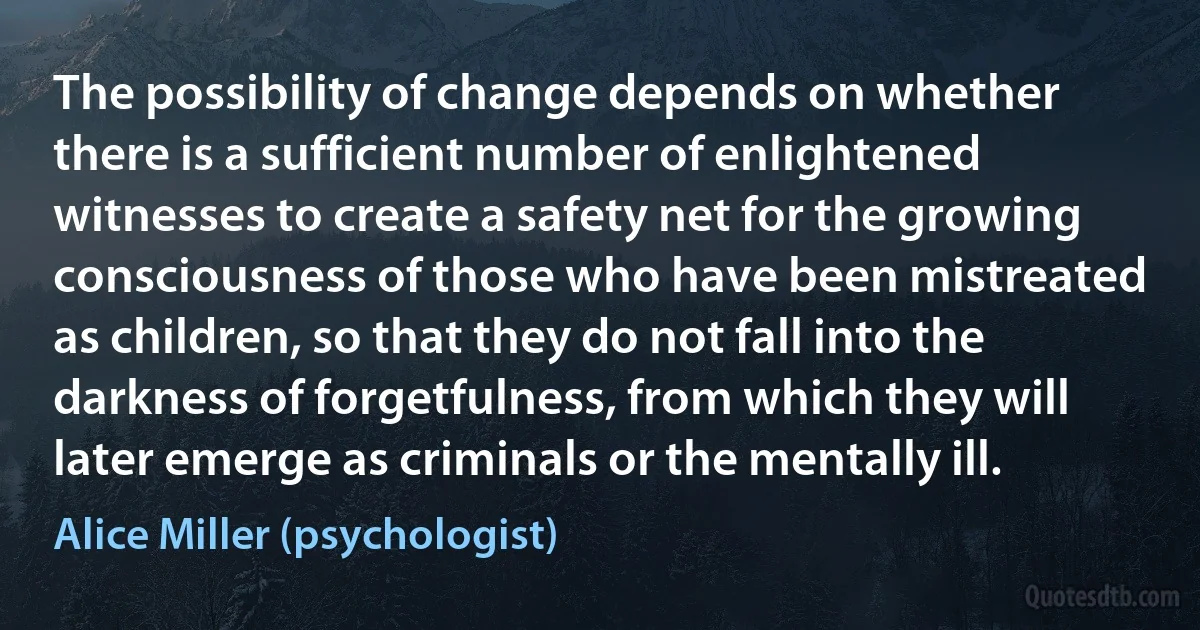 The possibility of change depends on whether there is a sufficient number of enlightened witnesses to create a safety net for the growing consciousness of those who have been mistreated as children, so that they do not fall into the darkness of forgetfulness, from which they will later emerge as criminals or the mentally ill. (Alice Miller (psychologist))