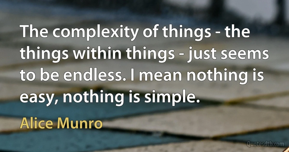 The complexity of things - the things within things - just seems to be endless. I mean nothing is easy, nothing is simple. (Alice Munro)