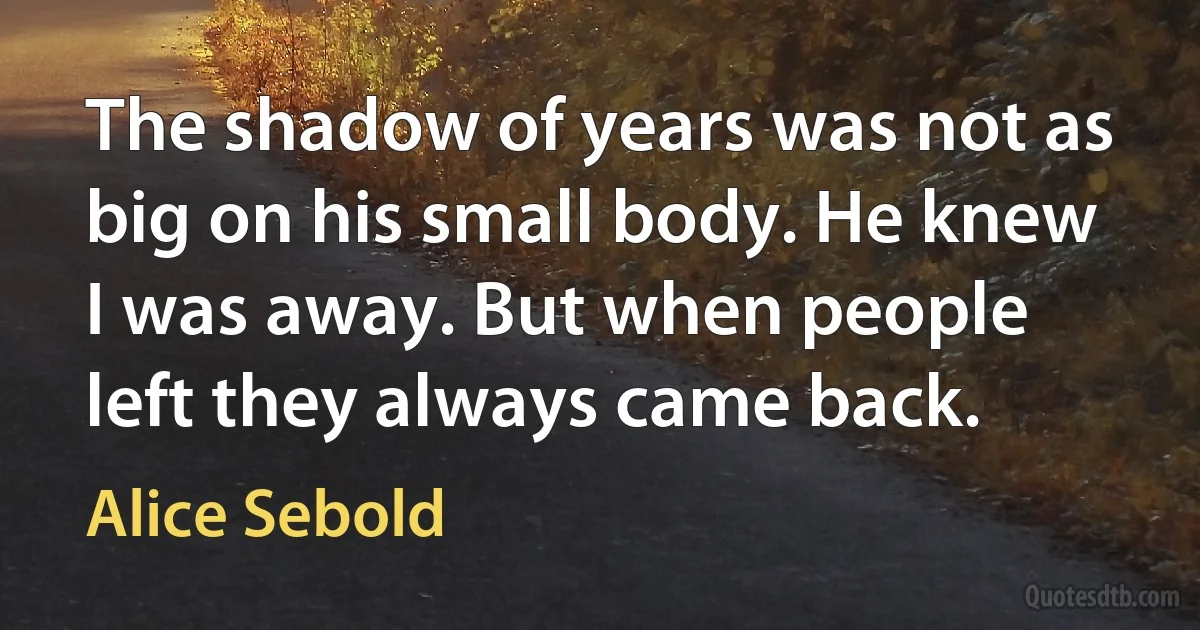 The shadow of years was not as big on his small body. He knew I was away. But when people left they always came back. (Alice Sebold)