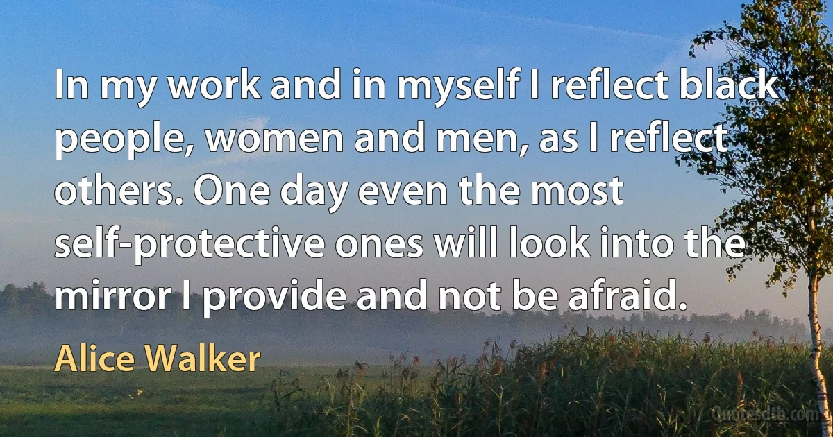 In my work and in myself I reflect black people, women and men, as I reflect others. One day even the most self-protective ones will look into the mirror I provide and not be afraid. (Alice Walker)