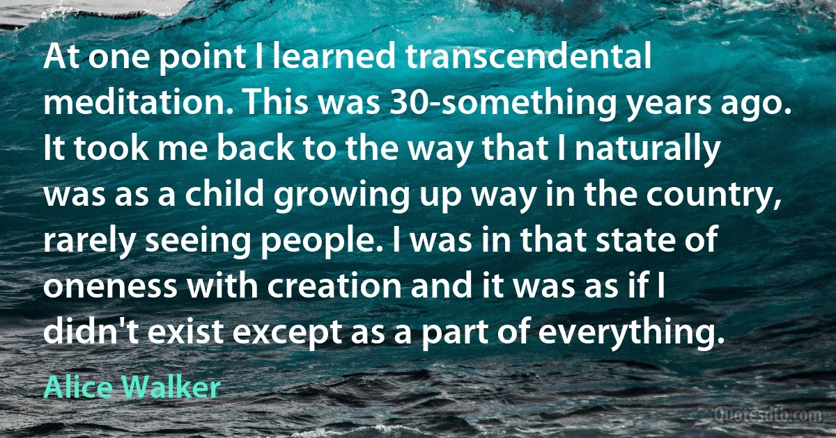 At one point I learned transcendental meditation. This was 30-something years ago. It took me back to the way that I naturally was as a child growing up way in the country, rarely seeing people. I was in that state of oneness with creation and it was as if I didn't exist except as a part of everything. (Alice Walker)