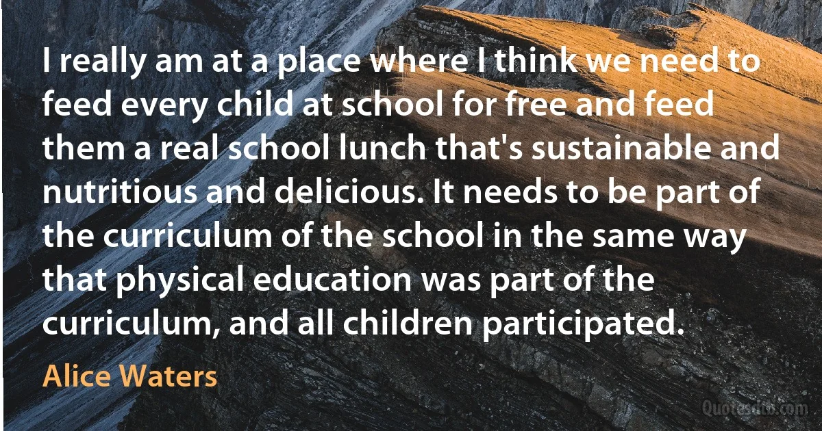 I really am at a place where I think we need to feed every child at school for free and feed them a real school lunch that's sustainable and nutritious and delicious. It needs to be part of the curriculum of the school in the same way that physical education was part of the curriculum, and all children participated. (Alice Waters)