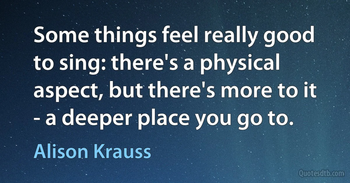 Some things feel really good to sing: there's a physical aspect, but there's more to it - a deeper place you go to. (Alison Krauss)