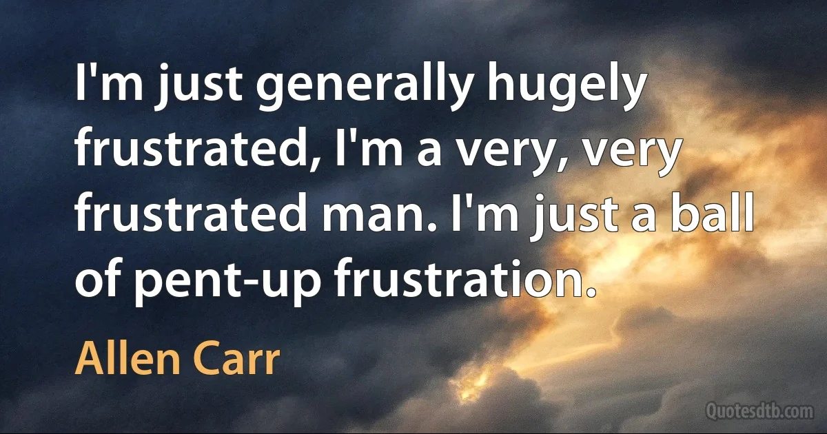 I'm just generally hugely frustrated, I'm a very, very frustrated man. I'm just a ball of pent-up frustration. (Allen Carr)