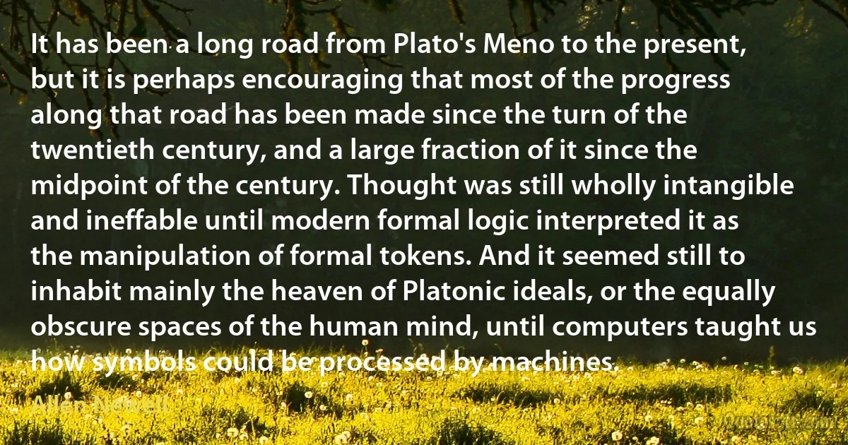 It has been a long road from Plato's Meno to the present, but it is perhaps encouraging that most of the progress along that road has been made since the turn of the twentieth century, and a large fraction of it since the midpoint of the century. Thought was still wholly intangible and ineffable until modern formal logic interpreted it as the manipulation of formal tokens. And it seemed still to inhabit mainly the heaven of Platonic ideals, or the equally obscure spaces of the human mind, until computers taught us how symbols could be processed by machines. (Allen Newell)