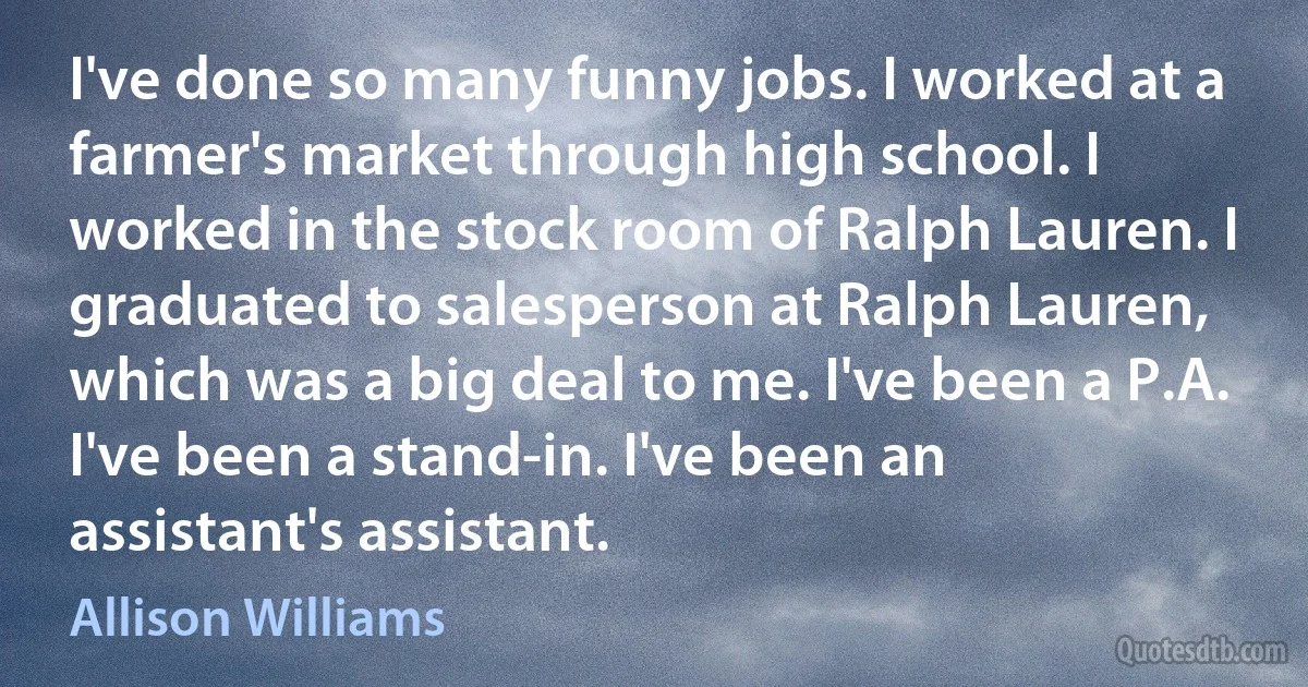 I've done so many funny jobs. I worked at a farmer's market through high school. I worked in the stock room of Ralph Lauren. I graduated to salesperson at Ralph Lauren, which was a big deal to me. I've been a P.A. I've been a stand-in. I've been an assistant's assistant. (Allison Williams)