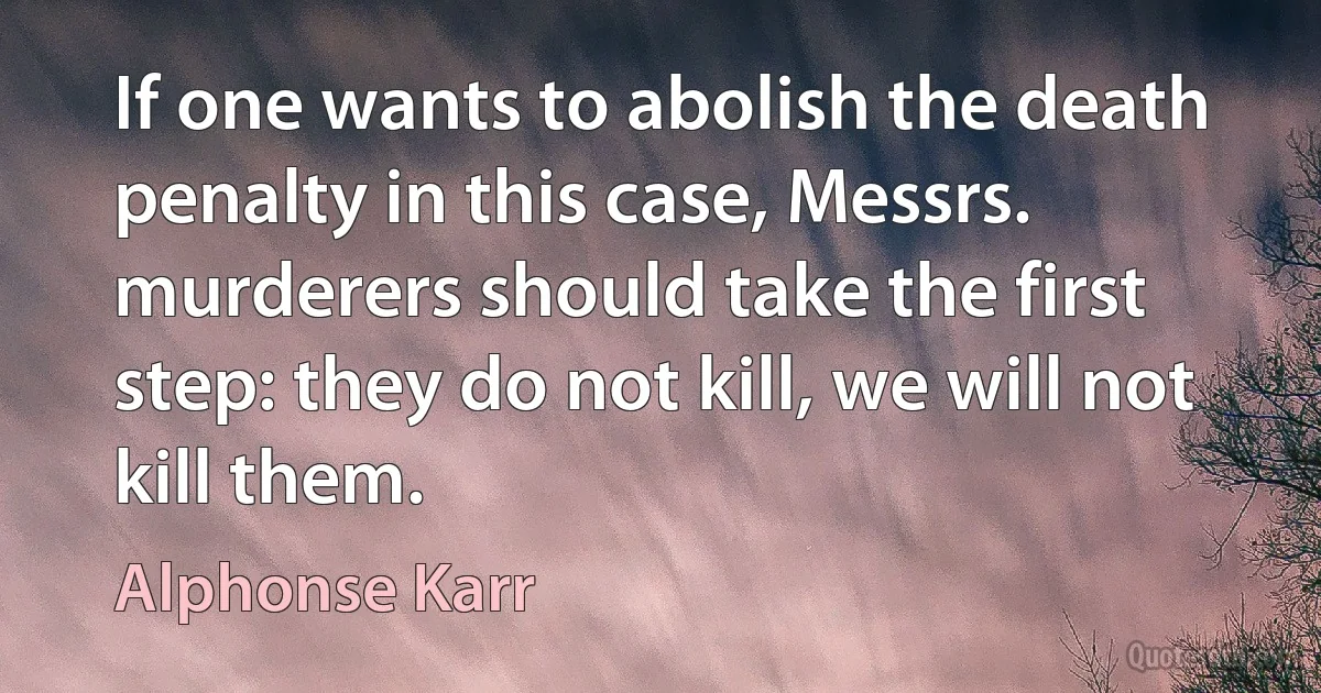 If one wants to abolish the death penalty in this case, Messrs. murderers should take the first step: they do not kill, we will not kill them. (Alphonse Karr)