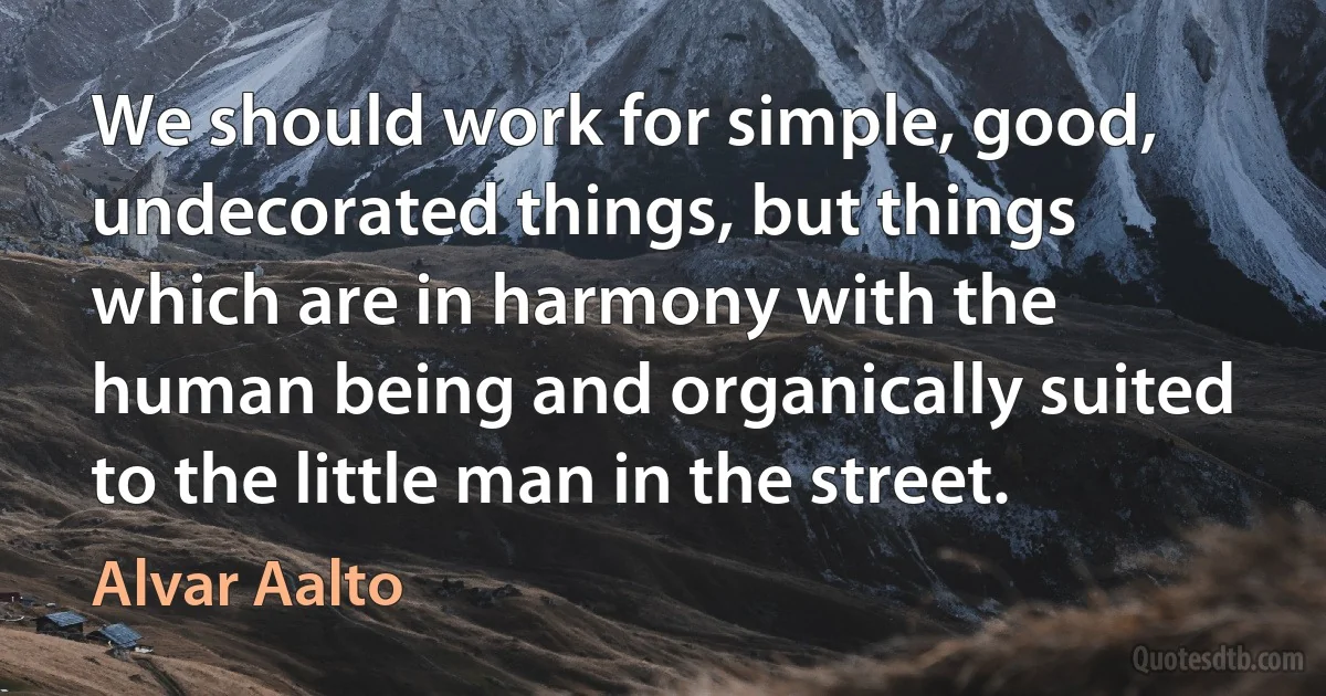 We should work for simple, good, undecorated things, but things which are in harmony with the human being and organically suited to the little man in the street. (Alvar Aalto)