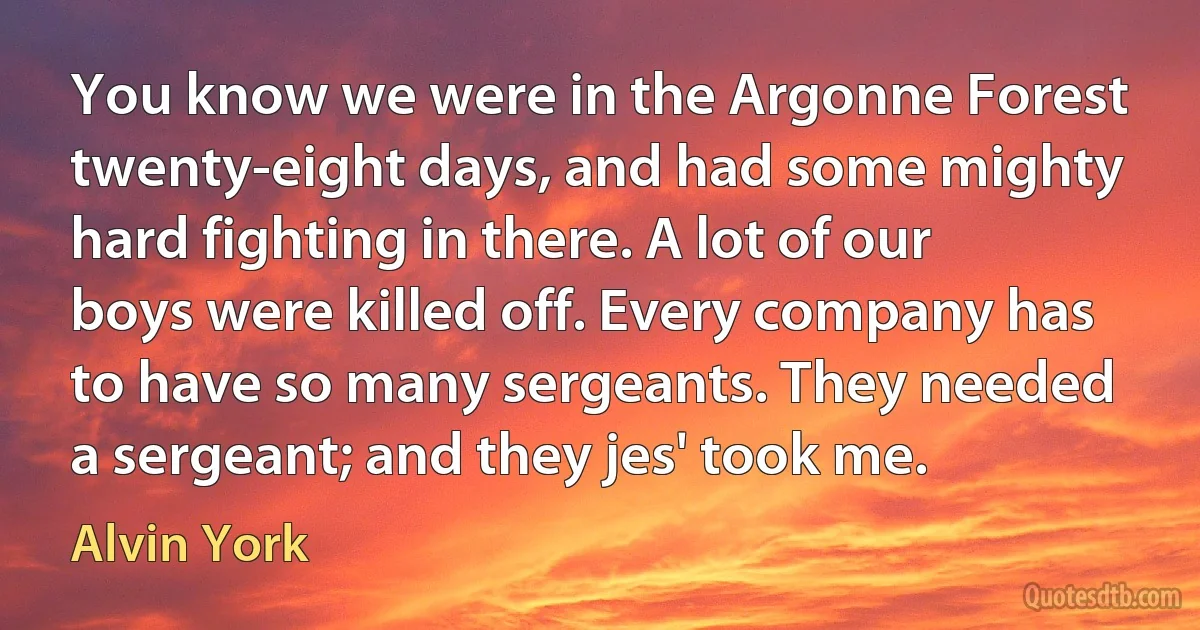 You know we were in the Argonne Forest twenty-eight days, and had some mighty hard fighting in there. A lot of our boys were killed off. Every company has to have so many sergeants. They needed a sergeant; and they jes' took me. (Alvin York)