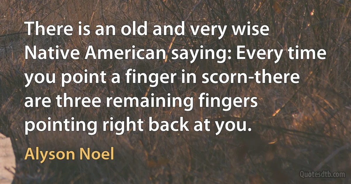 There is an old and very wise Native American saying: Every time you point a finger in scorn-there are three remaining fingers pointing right back at you. (Alyson Noel)