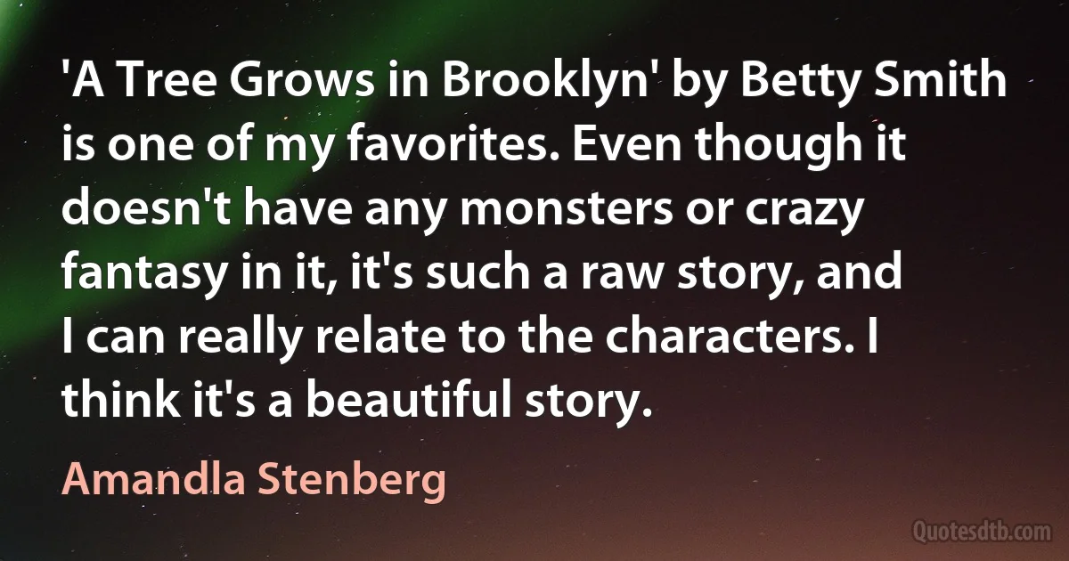 'A Tree Grows in Brooklyn' by Betty Smith is one of my favorites. Even though it doesn't have any monsters or crazy fantasy in it, it's such a raw story, and I can really relate to the characters. I think it's a beautiful story. (Amandla Stenberg)