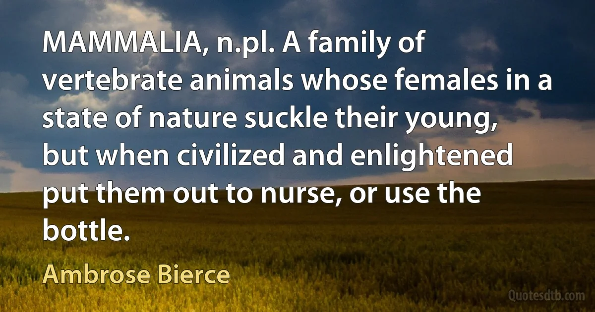 MAMMALIA, n.pl. A family of vertebrate animals whose females in a state of nature suckle their young, but when civilized and enlightened put them out to nurse, or use the bottle. (Ambrose Bierce)