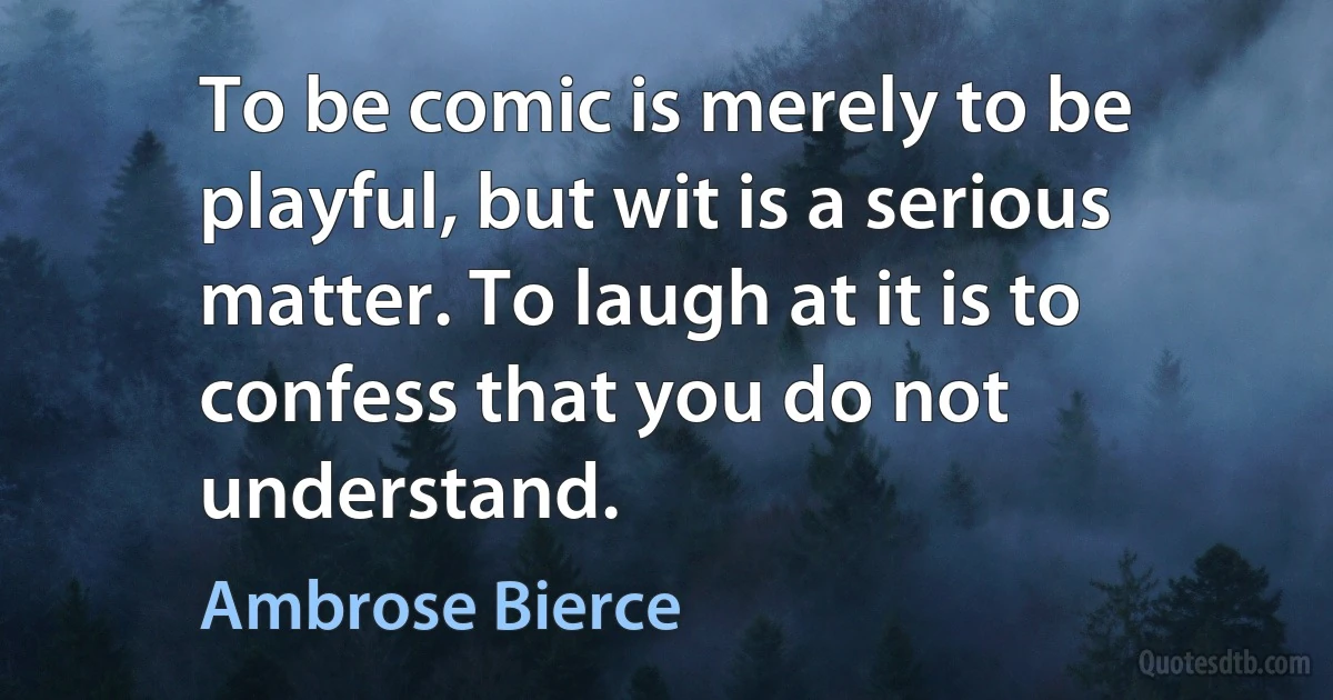 To be comic is merely to be playful, but wit is a serious matter. To laugh at it is to confess that you do not understand. (Ambrose Bierce)