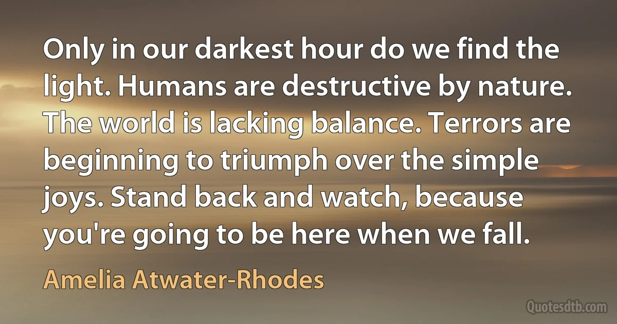 Only in our darkest hour do we find the light. Humans are destructive by nature. The world is lacking balance. Terrors are beginning to triumph over the simple joys. Stand back and watch, because you're going to be here when we fall. (Amelia Atwater-Rhodes)