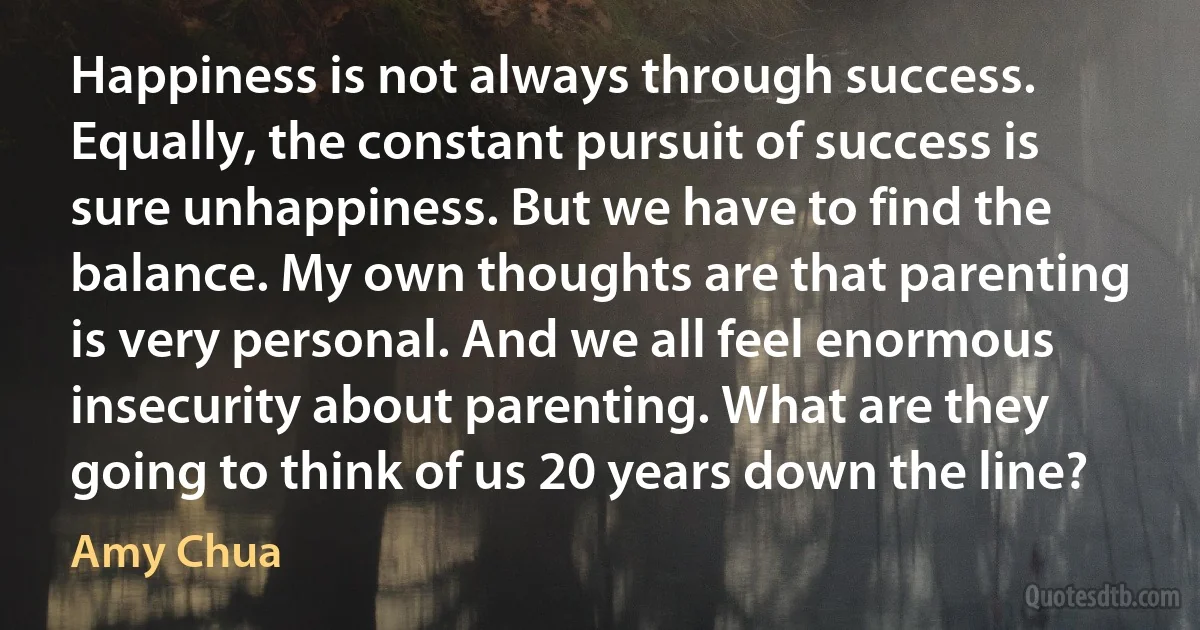 Happiness is not always through success. Equally, the constant pursuit of success is sure unhappiness. But we have to find the balance. My own thoughts are that parenting is very personal. And we all feel enormous insecurity about parenting. What are they going to think of us 20 years down the line? (Amy Chua)