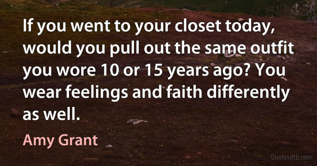 If you went to your closet today, would you pull out the same outfit you wore 10 or 15 years ago? You wear feelings and faith differently as well. (Amy Grant)