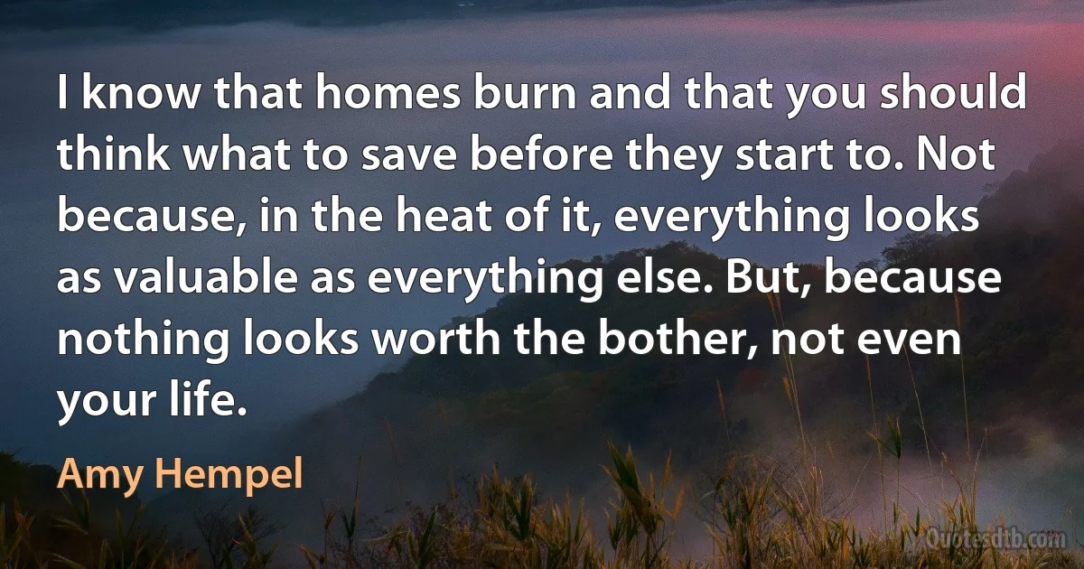 I know that homes burn and that you should think what to save before they start to. Not because, in the heat of it, everything looks as valuable as everything else. But, because nothing looks worth the bother, not even your life. (Amy Hempel)