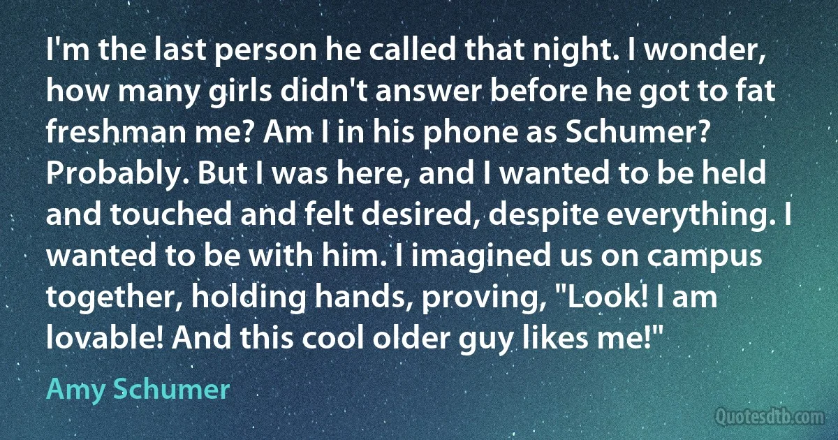 I'm the last person he called that night. I wonder, how many girls didn't answer before he got to fat freshman me? Am I in his phone as Schumer? Probably. But I was here, and I wanted to be held and touched and felt desired, despite everything. I wanted to be with him. I imagined us on campus together, holding hands, proving, "Look! I am lovable! And this cool older guy likes me!" (Amy Schumer)