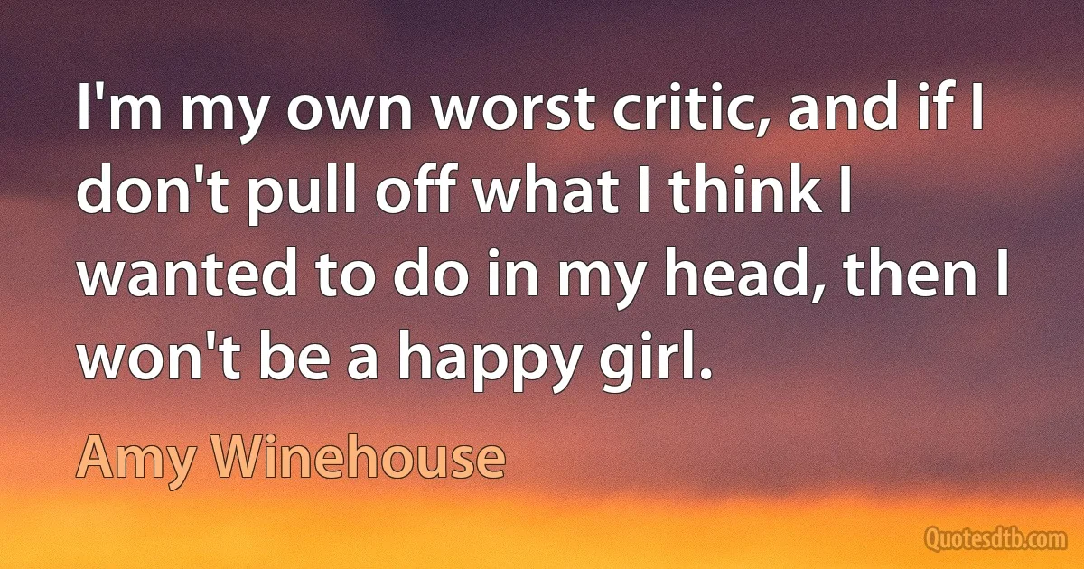 I'm my own worst critic, and if I don't pull off what I think I wanted to do in my head, then I won't be a happy girl. (Amy Winehouse)