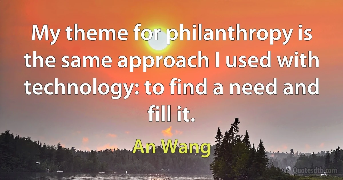 My theme for philanthropy is the same approach I used with technology: to find a need and fill it. (An Wang)