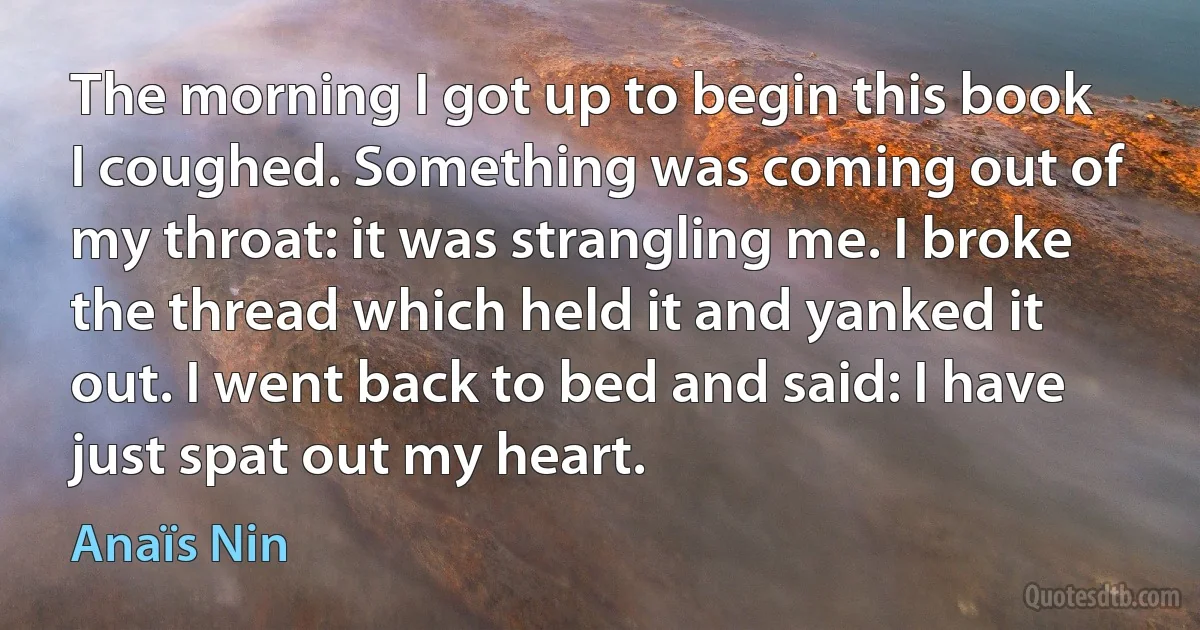 The morning I got up to begin this book I coughed. Something was coming out of my throat: it was strangling me. I broke the thread which held it and yanked it out. I went back to bed and said: I have just spat out my heart. (Anaïs Nin)