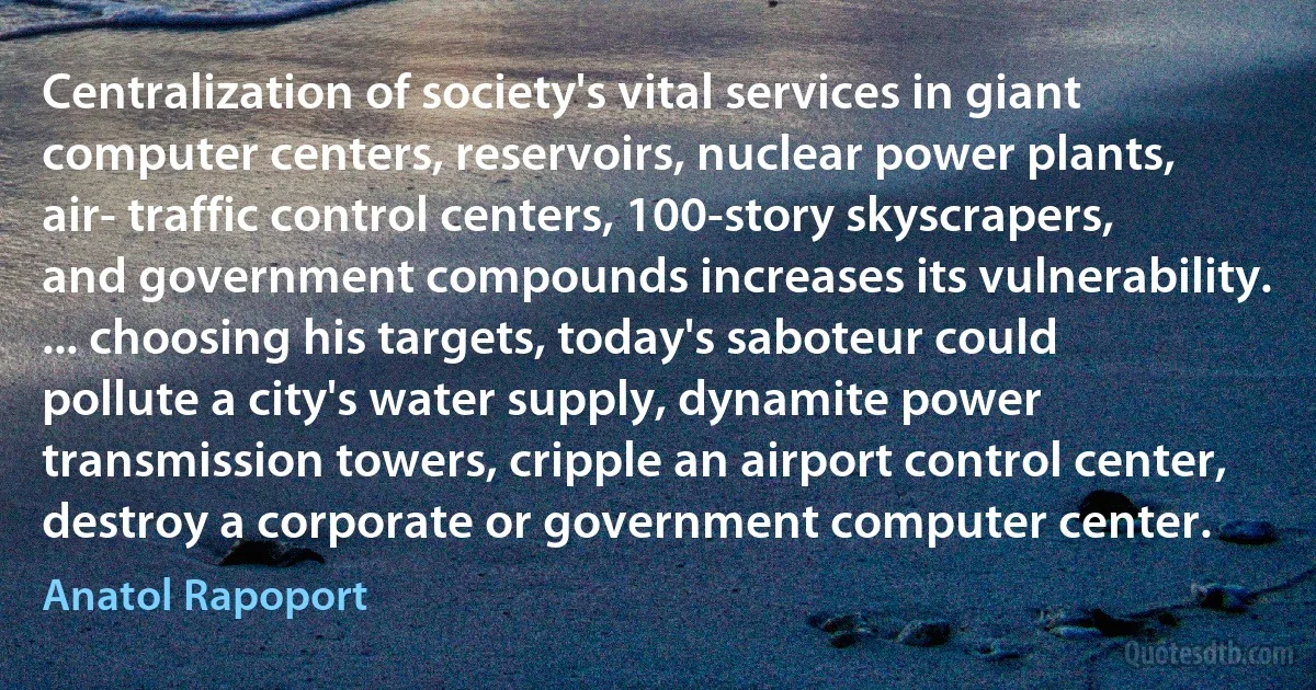 Centralization of society's vital services in giant computer centers, reservoirs, nuclear power plants, air- traffic control centers, 100-story skyscrapers, and government compounds increases its vulnerability. ... choosing his targets, today's saboteur could pollute a city's water supply, dynamite power transmission towers, cripple an airport control center, destroy a corporate or government computer center. (Anatol Rapoport)