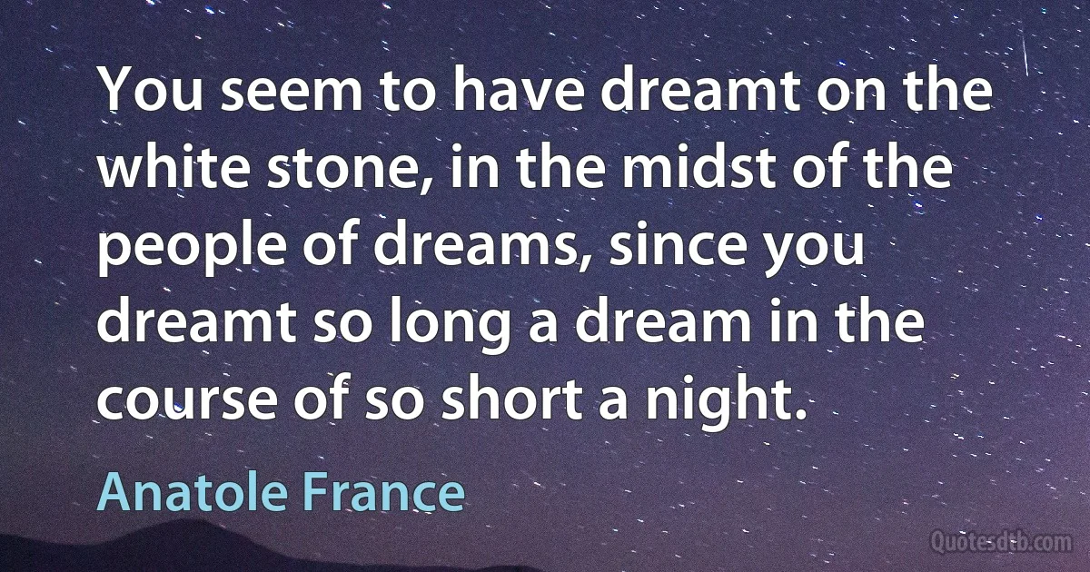 You seem to have dreamt on the white stone, in the midst of the people of dreams, since you dreamt so long a dream in the course of so short a night. (Anatole France)