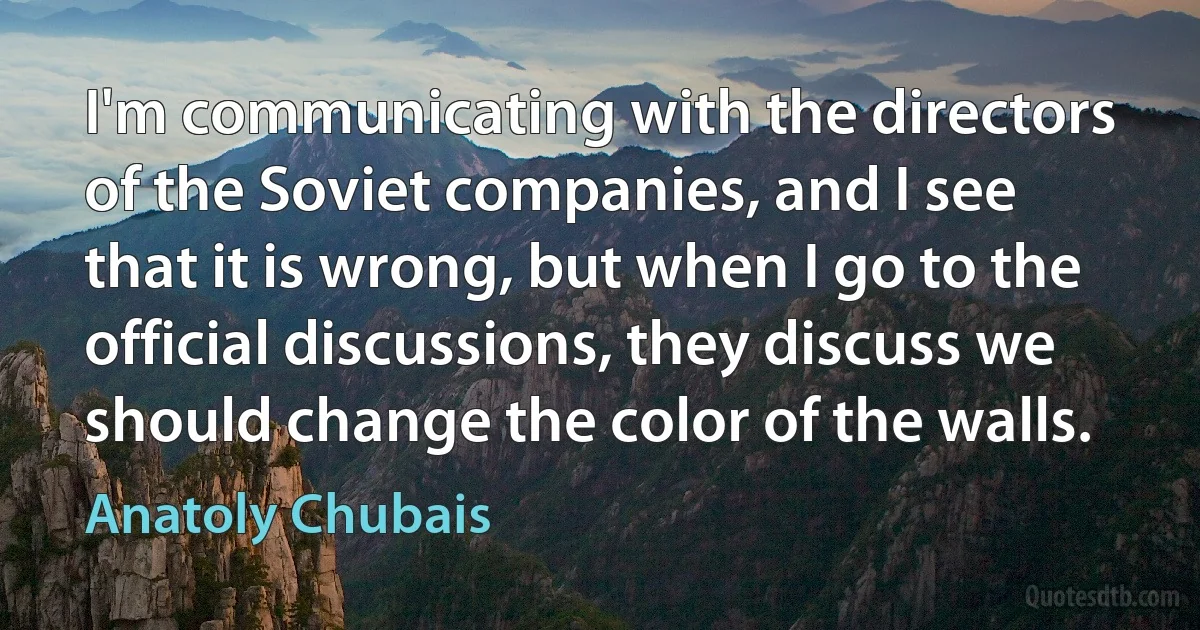 I'm communicating with the directors of the Soviet companies, and I see that it is wrong, but when I go to the official discussions, they discuss we should change the color of the walls. (Anatoly Chubais)