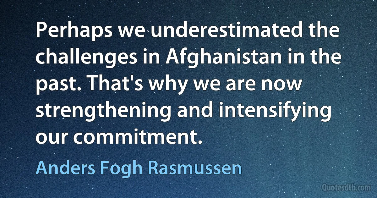 Perhaps we underestimated the challenges in Afghanistan in the past. That's why we are now strengthening and intensifying our commitment. (Anders Fogh Rasmussen)