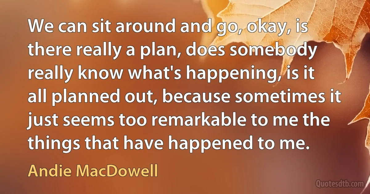 We can sit around and go, okay, is there really a plan, does somebody really know what's happening, is it all planned out, because sometimes it just seems too remarkable to me the things that have happened to me. (Andie MacDowell)