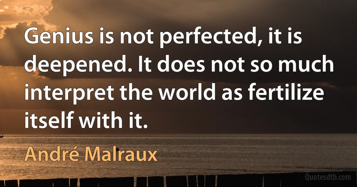 Genius is not perfected, it is deepened. It does not so much interpret the world as fertilize itself with it. (André Malraux)