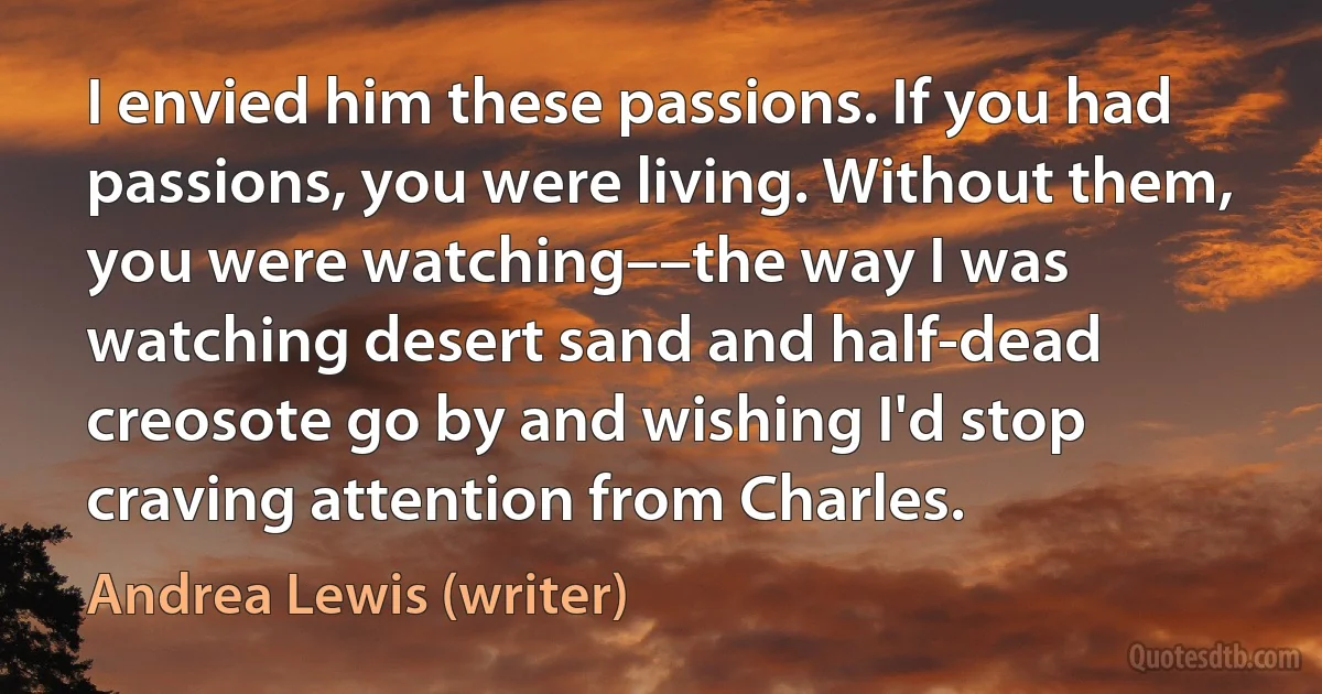 I envied him these passions. If you had passions, you were living. Without them, you were watching––the way I was watching desert sand and half-dead creosote go by and wishing I'd stop craving attention from Charles. (Andrea Lewis (writer))