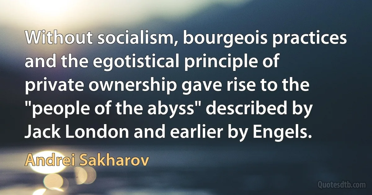 Without socialism, bourgeois practices and the egotistical principle of private ownership gave rise to the "people of the abyss" described by Jack London and earlier by Engels. (Andrei Sakharov)