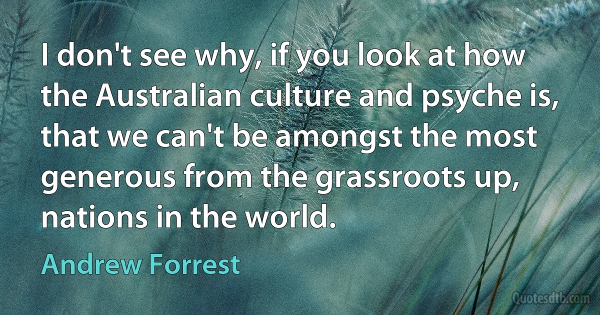 I don't see why, if you look at how the Australian culture and psyche is, that we can't be amongst the most generous from the grassroots up, nations in the world. (Andrew Forrest)