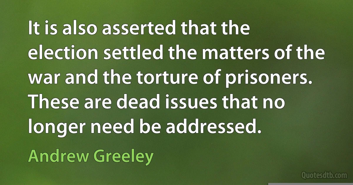 It is also asserted that the election settled the matters of the war and the torture of prisoners. These are dead issues that no longer need be addressed. (Andrew Greeley)