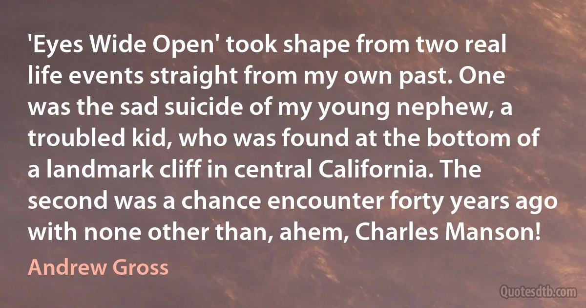 'Eyes Wide Open' took shape from two real life events straight from my own past. One was the sad suicide of my young nephew, a troubled kid, who was found at the bottom of a landmark cliff in central California. The second was a chance encounter forty years ago with none other than, ahem, Charles Manson! (Andrew Gross)