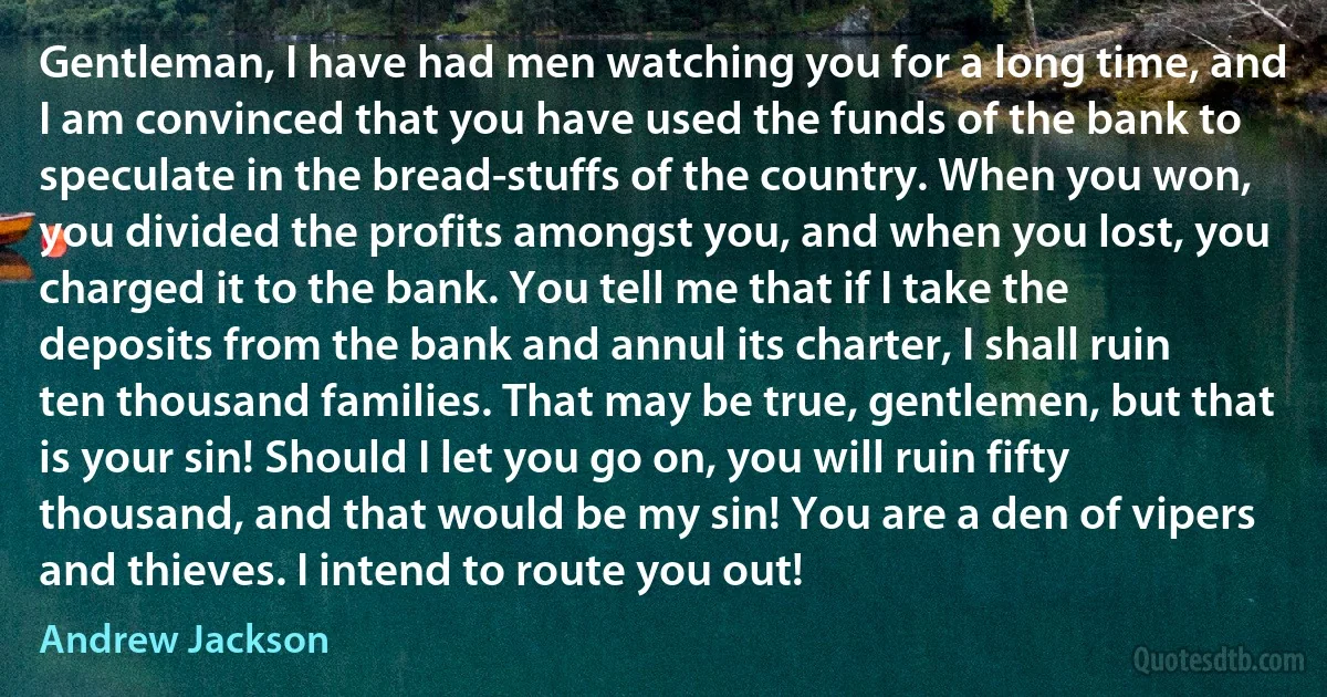 Gentleman, I have had men watching you for a long time, and I am convinced that you have used the funds of the bank to speculate in the bread-stuffs of the country. When you won, you divided the profits amongst you, and when you lost, you charged it to the bank. You tell me that if I take the deposits from the bank and annul its charter, I shall ruin ten thousand families. That may be true, gentlemen, but that is your sin! Should I let you go on, you will ruin fifty thousand, and that would be my sin! You are a den of vipers and thieves. I intend to route you out! (Andrew Jackson)