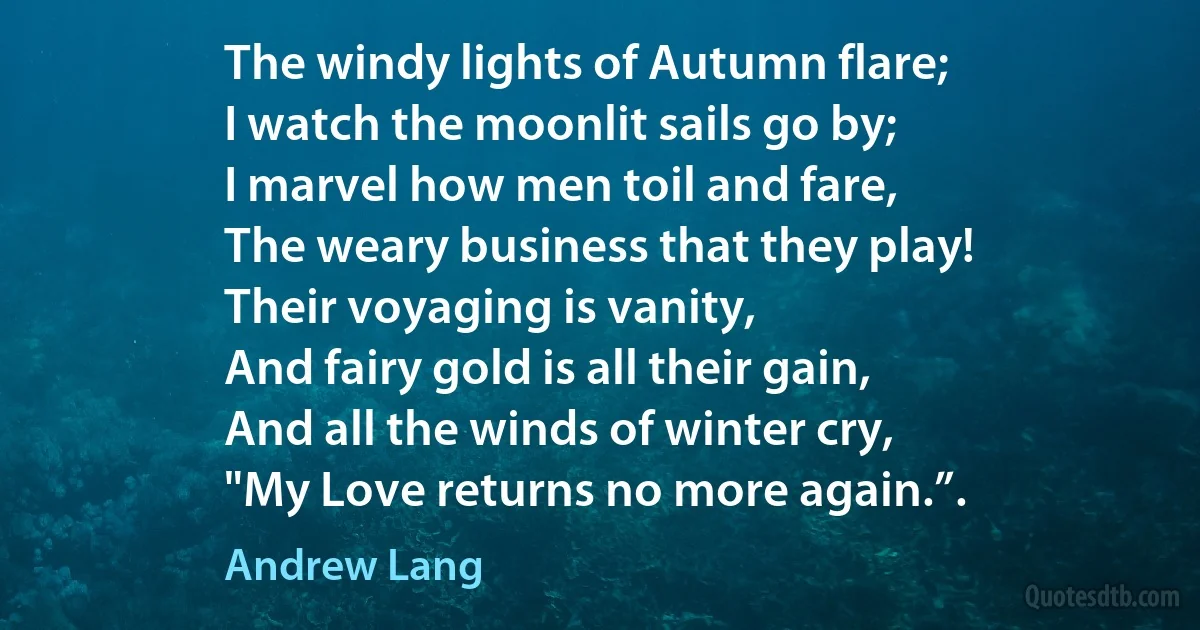 The windy lights of Autumn flare;
I watch the moonlit sails go by;
I marvel how men toil and fare,
The weary business that they play!
Their voyaging is vanity,
And fairy gold is all their gain,
And all the winds of winter cry,
"My Love returns no more again.”. (Andrew Lang)