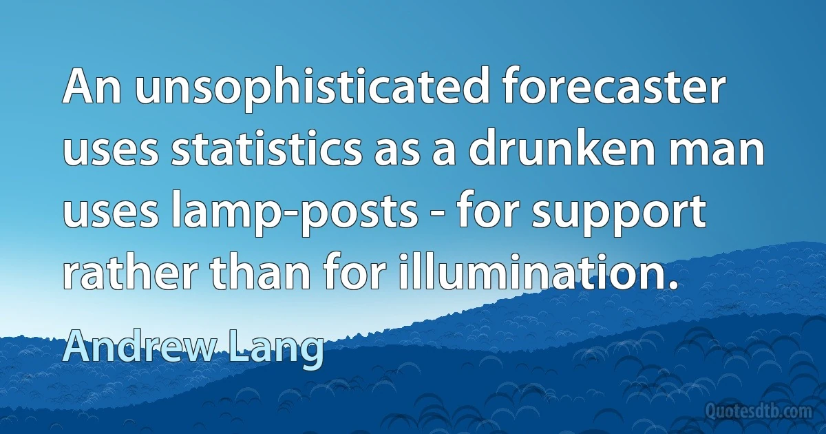 An unsophisticated forecaster uses statistics as a drunken man uses lamp-posts - for support rather than for illumination. (Andrew Lang)