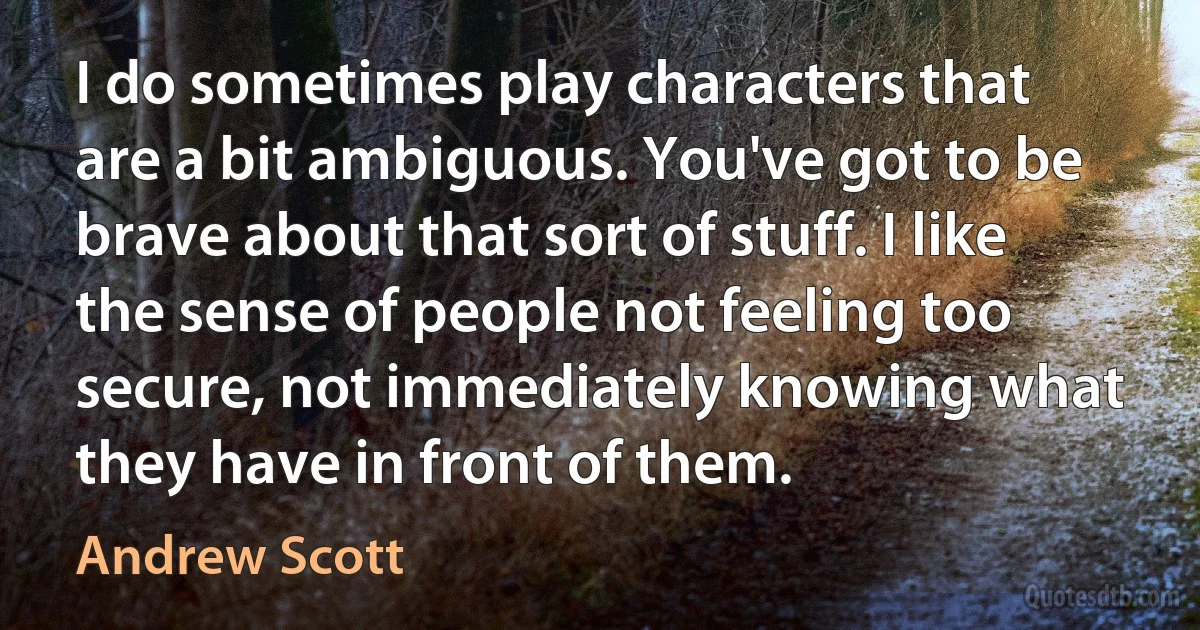 I do sometimes play characters that are a bit ambiguous. You've got to be brave about that sort of stuff. I like the sense of people not feeling too secure, not immediately knowing what they have in front of them. (Andrew Scott)